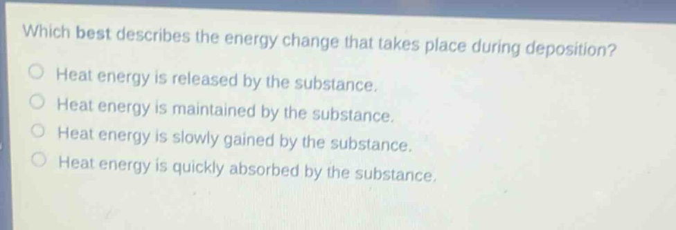 which best describes the energy change that takes place during deposition?\nheat energy is released by the substance.\nheat energy is maintained by the substance.\nheat energy is slowly gained by the substance.\nheat energy is quickly absorbed by the substance.