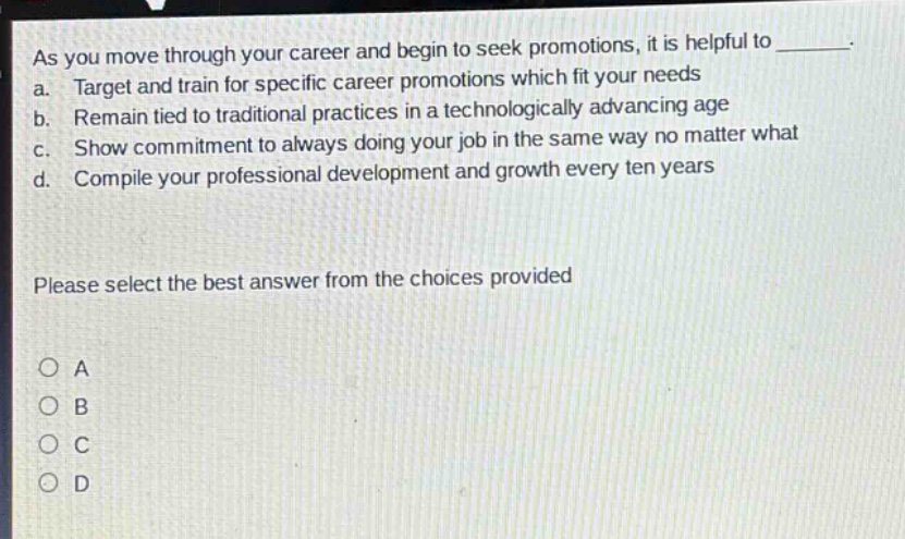 as you move through your career and begin to seek promotions, it is helpful to ________. a. target and train for specific career promotions which fit your needs b. remain tied to traditional practices in a technologically advancing age c. show commitment to always doing your job in the same way no matter what d. compile your professional development and growth every ten years please select the best answer from the choices provided