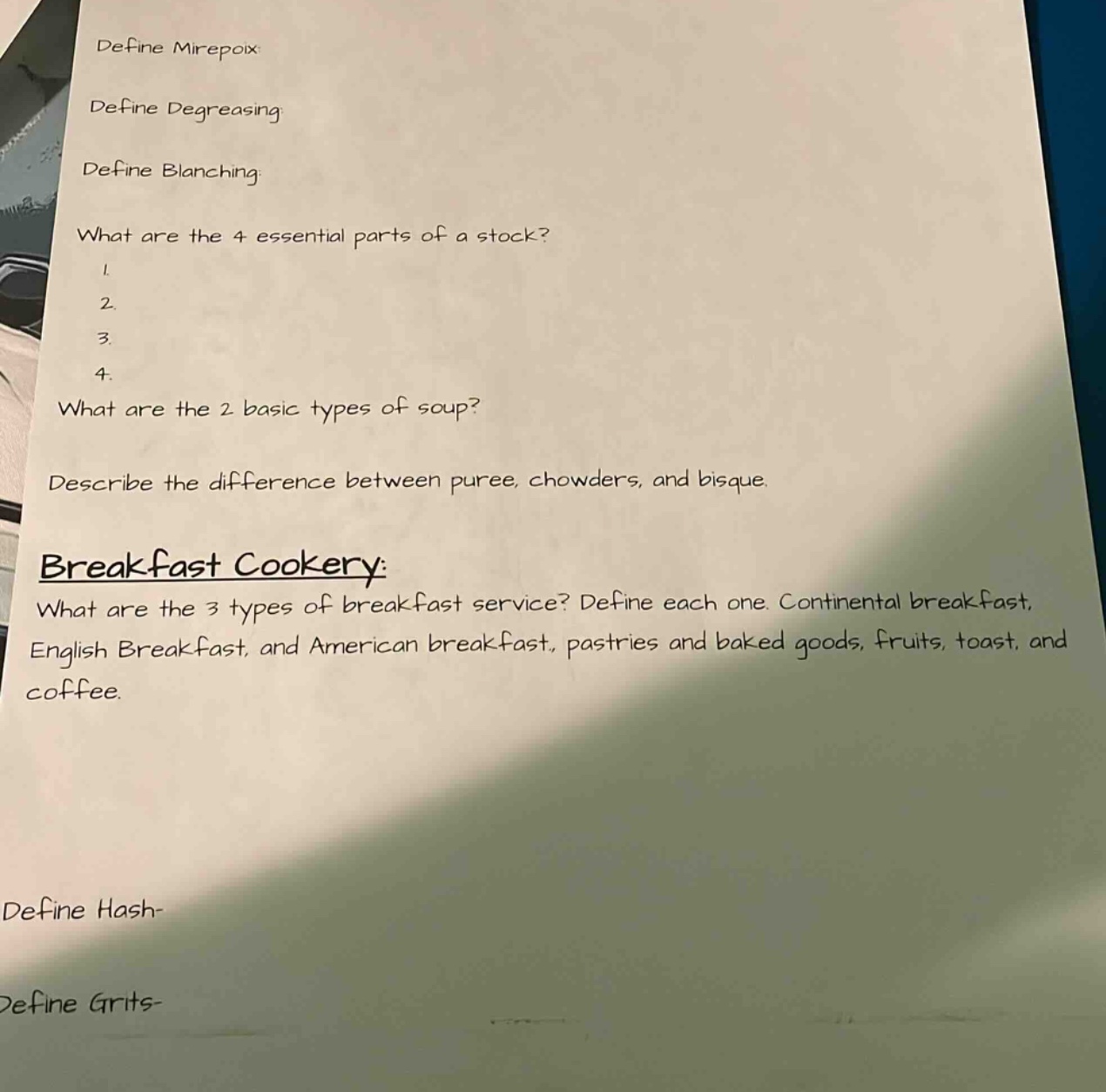 define mirepoix\ndefine degreasing\ndefine blanching\nwhat are the 4 essential parts of a stock?\n1.\n2.\n3.\n4.\nwhat are the 2 basic types of soup?\ndescribe the difference between puree, chowders, and bisque.\nbreakfast cookery:\nwhat are the 3 types of breakfast service? define each one. continental breakfast, english breakfast, and american breakfast, pastries and baked goods, fruits, toast, and coffee.\ndefine hash-\ndefine grits-