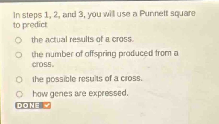 in steps 1, 2, and 3, you will use a punnett square to predict\nthe actual results of a cross.\nthe number of offspring produced from a cross.\nthe possible results of a cross.\nhow genes are expressed.\ndone