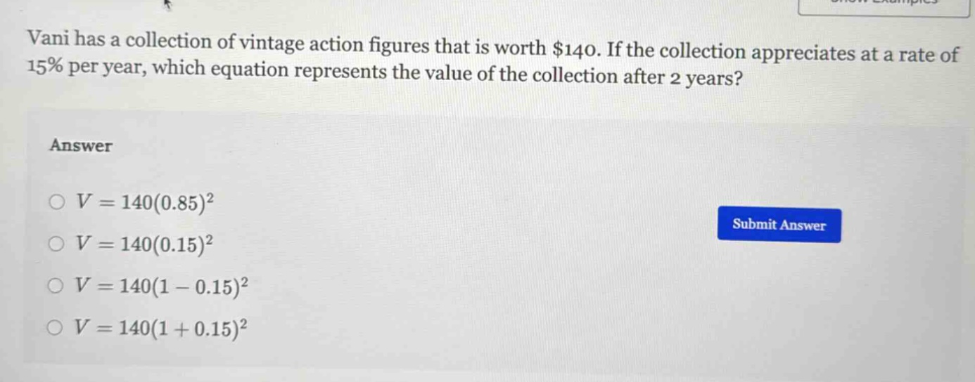 vani has a collection of vintage action figures that is worth $140. if the collection appreciates at a rate of 15% per year, which equation represents the value of the collection after 2 years?\nanswer\n$v = 140(0.85)^2$\n$v = 140(0.15)^2$\n$v = 140(1 - 0.15)^2$\n$v = 140(1 + 0.15)^2$