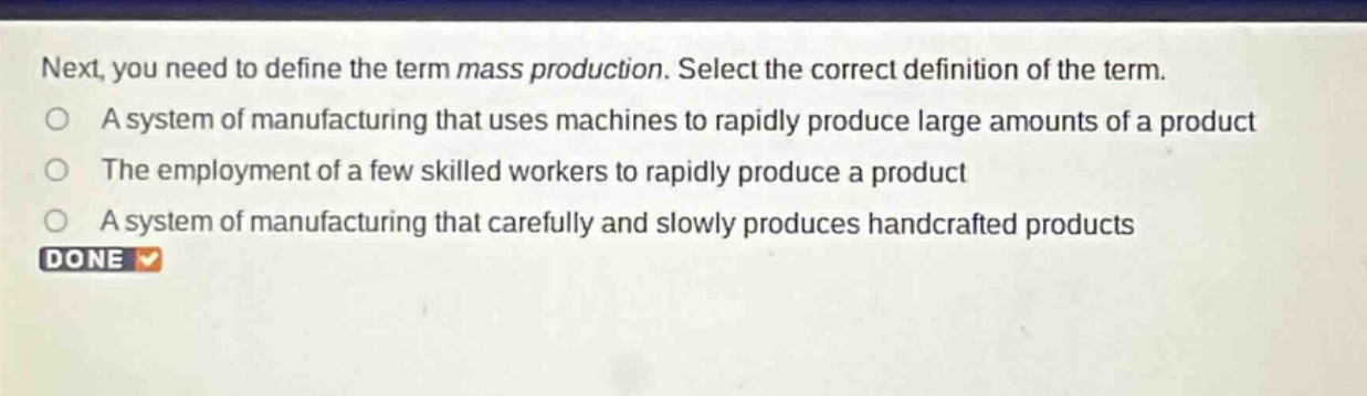 next, you need to define the term mass production. select the correct definition of the term.\na system of manufacturing that uses machines to rapidly produce large amounts of a product\nthe employment of a few skilled workers to rapidly produce a product\na system of manufacturing that carefully and slowly produces handcrafted products