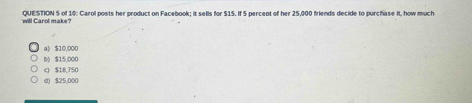 question 5 of 10: carol posts her product on facebook; it sells for $15. if 5 percent of her 25,000 friends decide to purchase it, how much will carol make?\na) $10,000\nb) $15,000\nc) $18,750\nd) $25,000