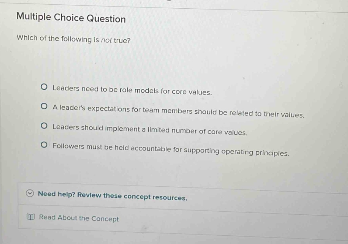 multiple choice question\nwhich of the following is not true?\no leaders need to be role models for core values.\no a leaders expectations for team members should be related to their values.\no leaders should implement a limited number of core values.\no followers must be held accountable for supporting operating principles.\nneed help? review these concept resources.\nread about the concept