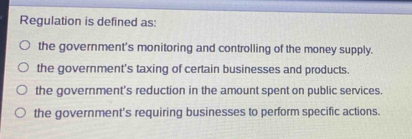 regulation is defined as:\n the governments monitoring and controlling of the money supply.\n the governments taxing of certain businesses and products.\n the governments reduction in the amount spent on public services.\n the governments requiring businesses to perform specific actions.