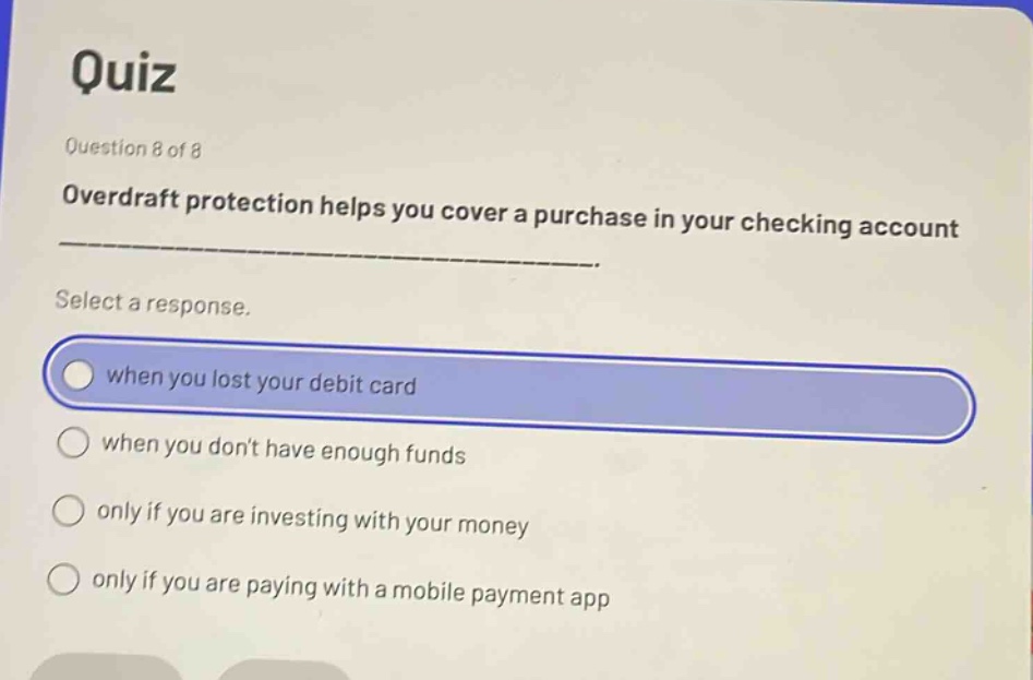 quiz\nquestion 8 of 8\noverdraft protection helps you cover a purchase in your checking account ___.\nselect a response.\nwhen you lost your debit card\nwhen you dont have enough funds\nonly if you are investing with your money\nonly if you are paying with a mobile payment app