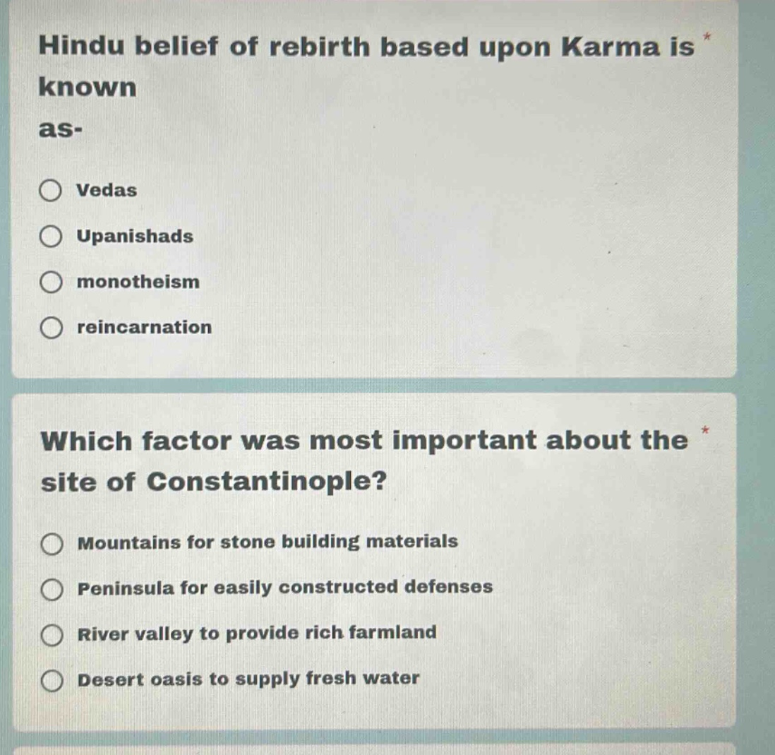 hindu belief of rebirth based upon karma is known as-\nvedas\nupanishads\nmonotheism\nreincarnation\nwhich factor was most important about the site of constantinople?\nmountains for stone building materials\npeninsula for easily constructed defenses\nriver valley to provide rich farmland\ndesert oasis to supply fresh water
