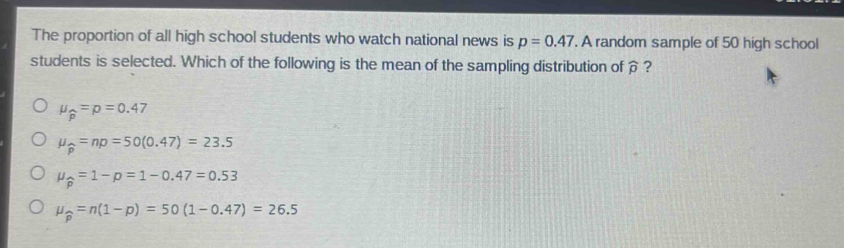 the proportion of all high school students who watch national news is $p = 0.47$. a random sample of 50 high school students is selected. which of the following is the mean of the sampling distribution of $hat{p}$?\n$mu_{hat{p}}=p = 0.47$\n$mu_{hat{p}}=np = 50(0.47)=23.5$\n$mu_{hat{p}}=1 - p=1 - 0.47 = 0.53$\n$mu_{hat{p}}=n(1 - p)=50(1 - 0.47)=26.5$