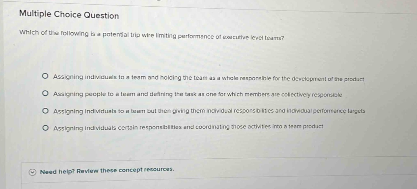multiple choice question\nwhich of the following is a potential trip wire limiting performance of executive level teams?\no assigning individuals to a team and holding the team as a whole responsible for the development of the product\no assigning people to a team and defining the task as one for which members are collectively responsible\no assigning individuals to a team but then giving them individual responsibilities and individual performance targets\no assigning individuals certain responsibilities and coordinating those activities into a team product\nneed help? review these concept resources.