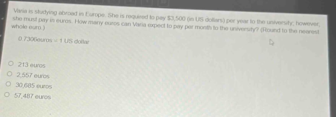varia is studying abroad in europe. she is required to pay $3,500 (in us dollars) per year to the university; however, she must pay in euros. how many euros can varia expect to pay per month to the university? (round to the nearest whole euro.) 0.7306 euros = 1 us dollar\n\no 213 euros\no 2,557 euros\no 30,685 euros\no 57,487 euros
