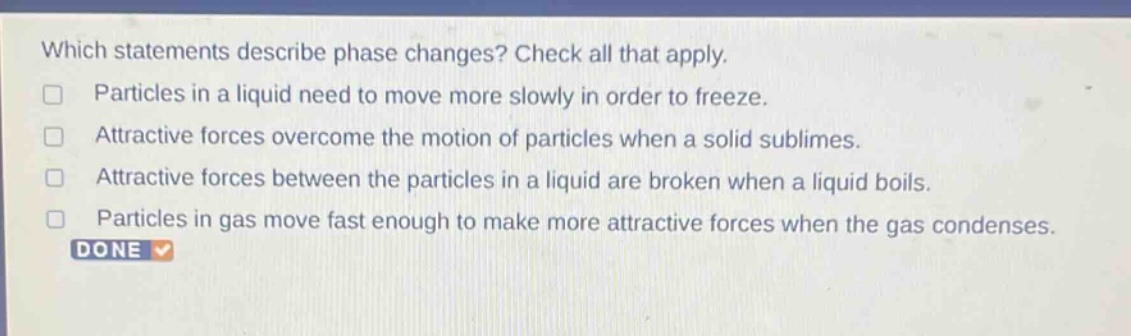 which statements describe phase changes? check all that apply. particles in a liquid need to move more slowly in order to freeze. attractive forces overcome the motion of particles when a solid sublimes. attractive forces between the particles in a liquid are broken when a liquid boils. particles in gas move fast enough to make more attractive forces when the gas condenses.