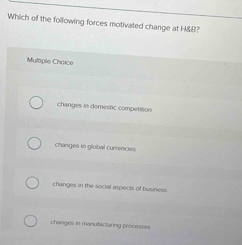 which of the following forces motivated change at h&b?\nmultiple choice\nchanges in domestic competition\nchanges in global currencies\nchanges in the social aspects of business\nchanges in manufacturing processes