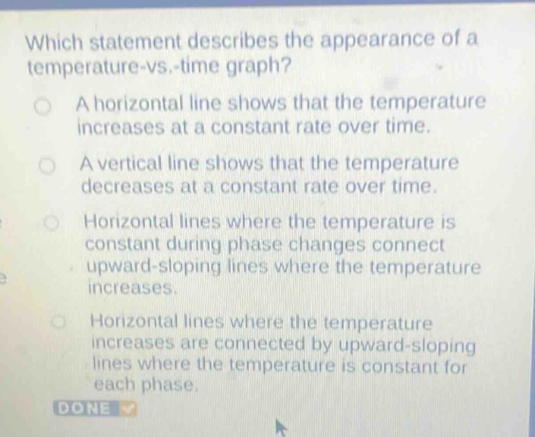 which statement describes the appearance of a temperature - vs. - time graph?\na horizontal line shows that the temperature increases at a constant rate over time.\na vertical line shows that the temperature decreases at a constant rate over time.\nhorizontal lines where the temperature is constant during phase changes connect upward - sloping lines where the temperature increases.\nhorizontal lines where the temperature increases are connected by upward - sloping lines where the temperature is constant for each phase.\ndone