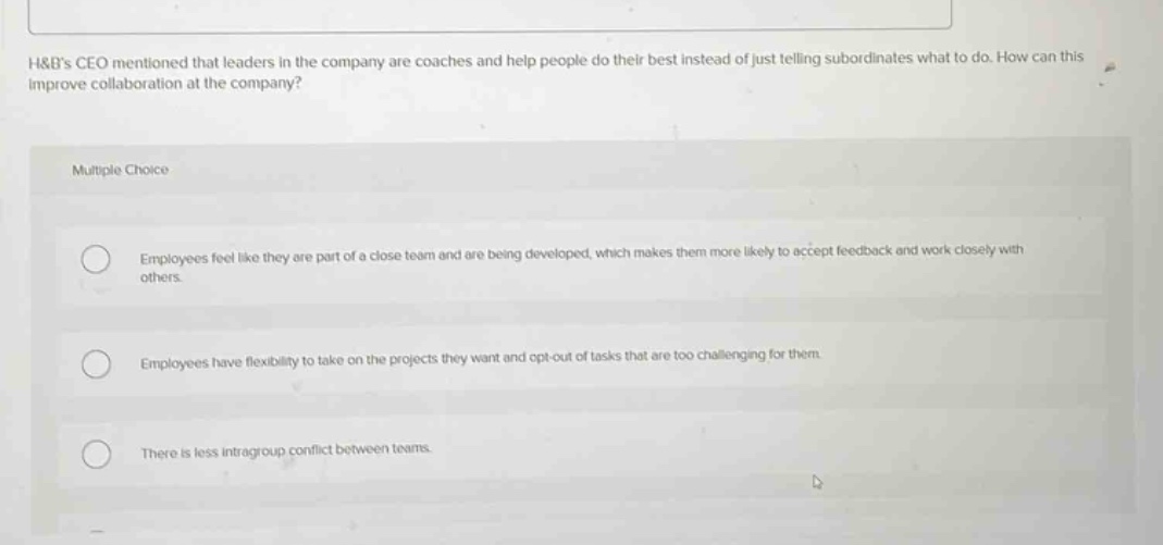 h&bs ceo mentioned that leaders in the company are coaches and help people do their best instead of just telling subordinates what to do. how can this improve collaboration at the company?\nmultiple choice\nemployees feel like they are part of a close team and are being developed, which makes them more likely to accept feedback and work closely with others.\nemployees have flexibility to take on the projects they want and opt - out of tasks that are too challenging for them.\nthere is less intragroup conflict between teams.