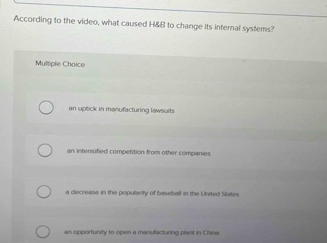 according to the video, what caused h&b to change its internal systems?\nmultiple choice\nan uptick in manufacturing lawsuits\nan intensified competition from other companies\na decrease in the popularity of baseball in the united states\nan opportunity to open a manufacturing plant in china