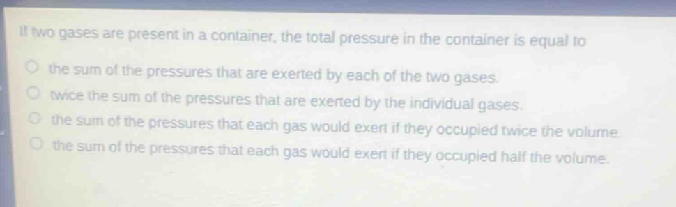 if two gases are present in a container, the total pressure in the container is equal to\nthe sum of the pressures that are exerted by each of the two gases.\ntwice the sum of the pressures that are exerted by the individual gases.\nthe sum of the pressures that each gas would exert if they occupied twice the volume.\nthe sum of the pressures that each gas would exert if they occupied half the volume.