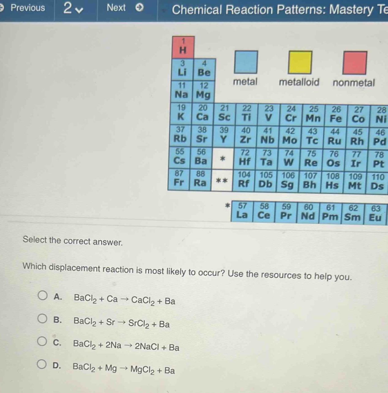 select the correct answer. which displacement reaction is most likely to occur? use the resources to help you. a. bacl₂ + ca → cacl₂ + ba b. bacl₂ + sr → srcl₂ + ba c. bacl₂ + 2na → 2nacl + ba d. bacl₂ + mg → mgcl₂ + ba