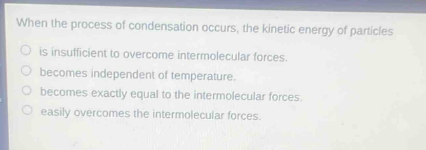when the process of condensation occurs, the kinetic energy of particles\nis insufficient to overcome intermolecular forces.\nbecomes independent of temperature.\nbecomes exactly equal to the intermolecular forces.\neasily overcomes the intermolecular forces.