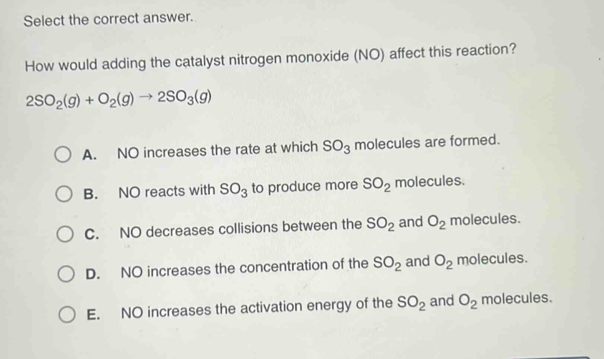 select the correct answer.\nhow would adding the catalyst nitrogen monoxide (no) affect this reaction?\n2so₂(g) + o₂(g) → 2so₃(g)\n\na. no increases the rate at which so₃ molecules are formed.\nb. no reacts with so₃ to produce more so₂ molecules.\nc. no decreases collisions between the so₂ and o₂ molecules.\nd. no increases the concentration of the so₂ and o₂ molecules.\ne. no increases the activation energy of the so₂ and o₂ molecules.