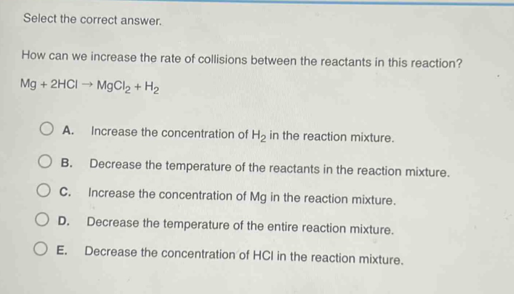select the correct answer.\nhow can we increase the rate of collisions between the reactants in this reaction?\nmg + 2hcl → mgcl₂ + h₂\n\na. increase the concentration of h₂ in the reaction mixture.\nb. decrease the temperature of the reactants in the reaction mixture.\nc. increase the concentration of mg in the reaction mixture.\nd. decrease the temperature of the entire reaction mixture.\ne. decrease the concentration of hcl in the reaction mixture.