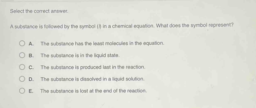 select the correct answer.\na substance is followed by the symbol (l) in a chemical equation. what does the symbol represent?\na. the substance has the least molecules in the equation.\nb. the substance is in the liquid state.\nc. the substance is produced last in the reaction.\nd. the substance is dissolved in a liquid solution.\ne. the substance is lost at the end of the reaction.