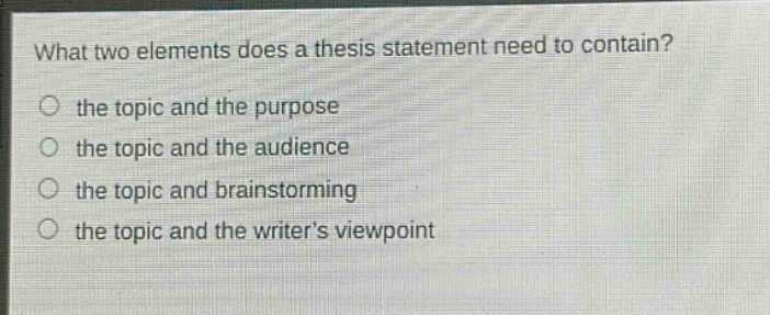 what two elements does a thesis statement need to contain?\no the topic and the purpose\no the topic and the audience\no the topic and brainstorming\no the topic and the writers viewpoint