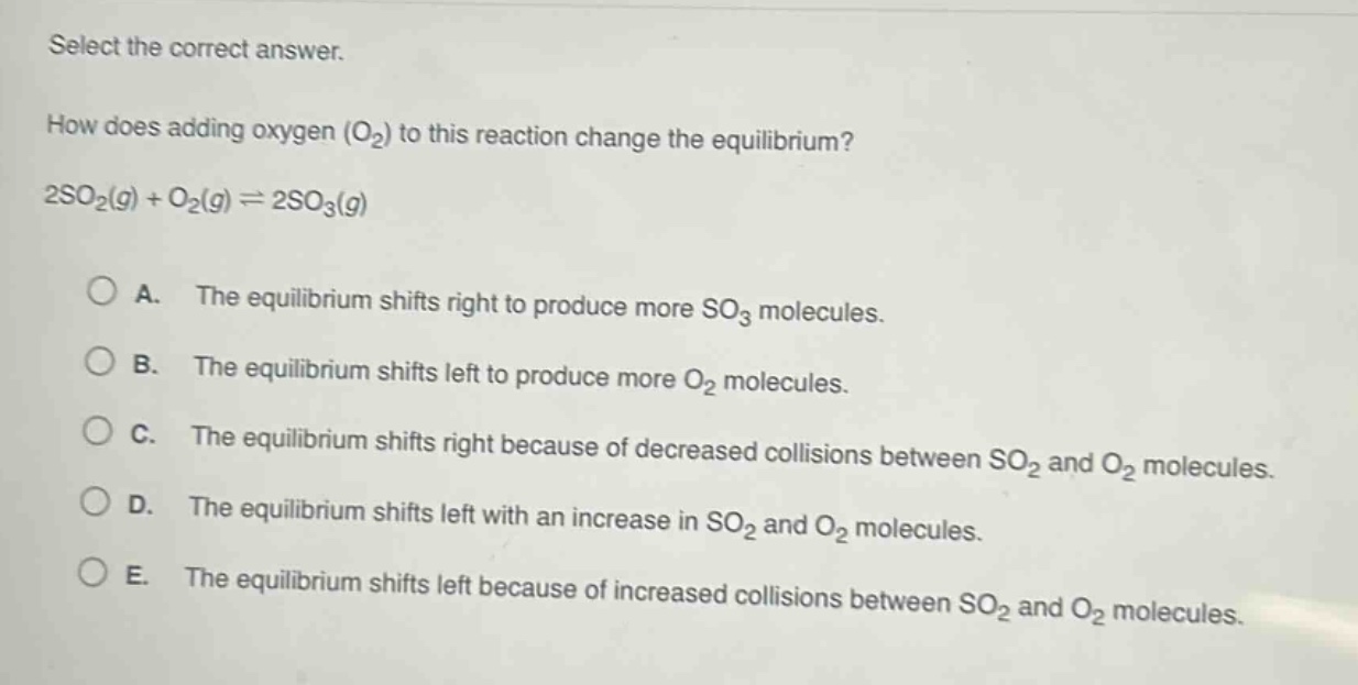 select the correct answer.\nhow does adding oxygen (o₂) to this reaction change the equilibrium?\n2so₂(g) + o₂(g) ⇌ 2so₃(g)\n\na. the equilibrium shifts right to produce more so₃ molecules.\nb. the equilibrium shifts left to produce more o₂ molecules.\nc. the equilibrium shifts right because of decreased collisions between so₂ and o₂ molecules.\nd. the equilibrium shifts left with an increase in so₂ and o₂ molecules.\ne. the equilibrium shifts left because of increased collisions between so₂ and o₂ molecules.