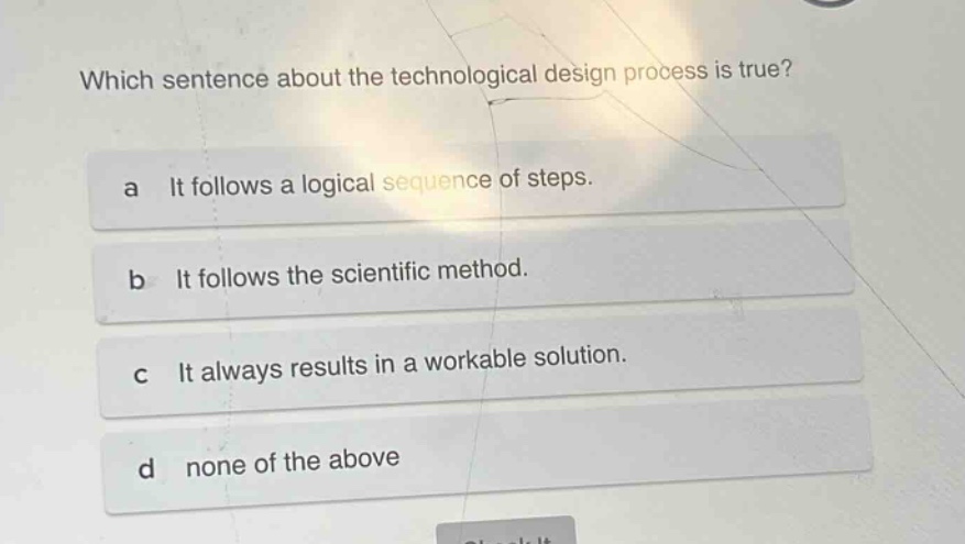 which sentence about the technological design process is true?\na it follows a logical sequence of steps.\nb it follows the scientific method.\nc it always results in a workable solution.\nd none of the above
