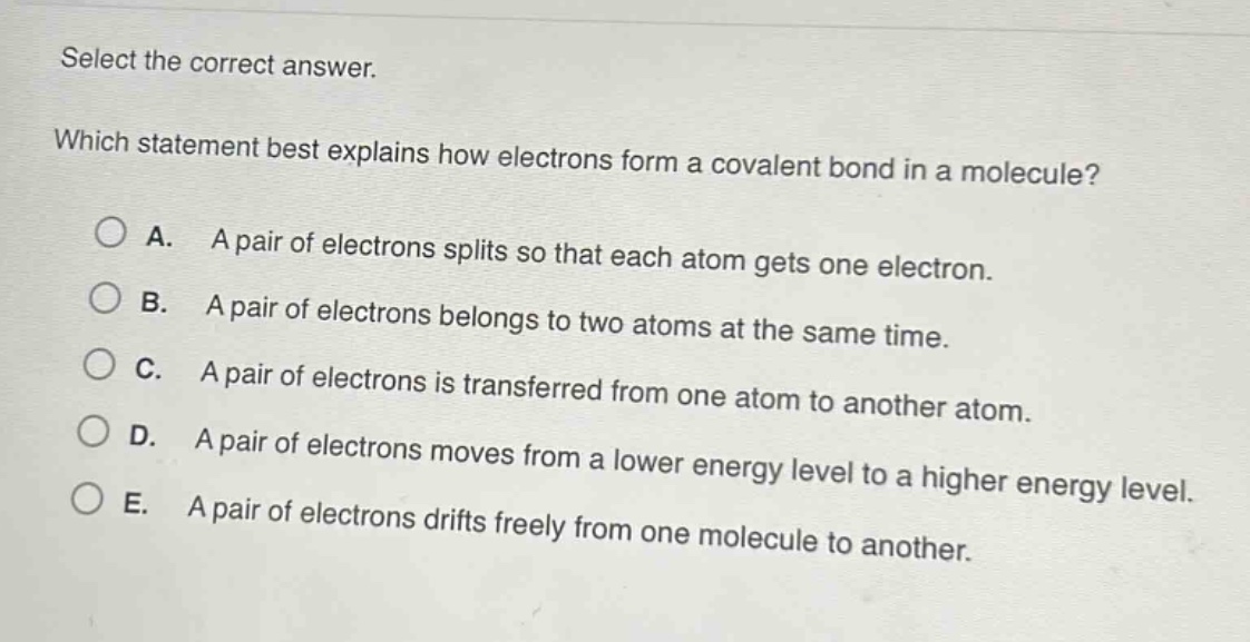 select the correct answer.\nwhich statement best explains how electrons form a covalent bond in a molecule?\na. a pair of electrons splits so that each atom gets one electron.\nb. a pair of electrons belongs to two atoms at the same time.\nc. a pair of electrons is transferred from one atom to another atom.\nd. a pair of electrons moves from a lower energy level to a higher energy level.\ne. a pair of electrons drifts freely from one molecule to another.