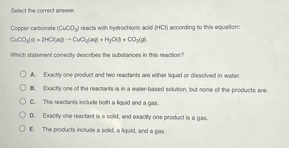 select the correct answer.\ncopper carbonate (cuco₃) reacts with hydrochloric acid (hcl) according to this equation: cuco₃(s) + 2hcl(aq) → cucl₂(aq) + h₂o(l) + co₂(g).\nwhich statement correctly describes the substances in this reaction?\na. exactly one product and two reactants are either liquid or dissolved in water.\nb. exactly one of the reactants is in a water - based solution, but none of the products are.\nc. the reactants include both a liquid and a gas.\nd. exactly one reactant is a solid, and exactly one product is a gas.\ne. the products include a solid, a liquid, and a gas.