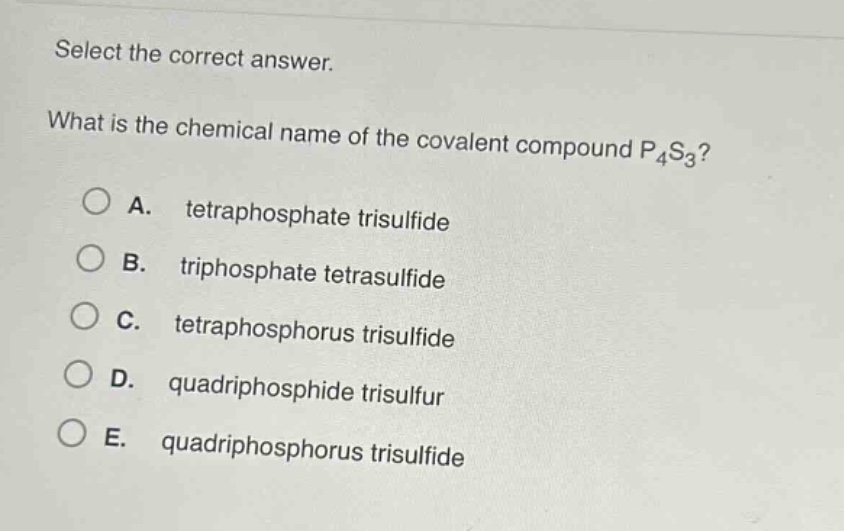 select the correct answer.\nwhat is the chemical name of the covalent compound p₄s₃?\na. tetraphosphate trisulfide\nb. triphosphate tetrasulfide\nc. tetraphosphorus trisulfide\nd. quadriphosphide trisulfur\ne. quadriphosphorus trisulfide