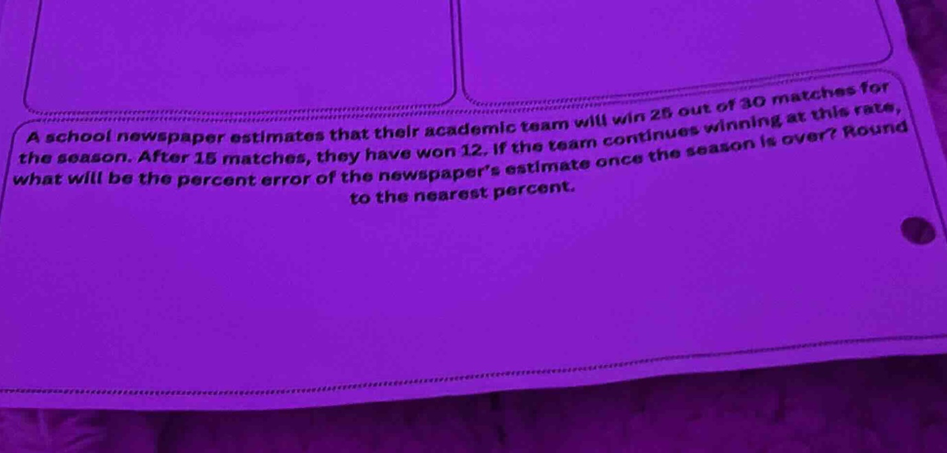 a school newspaper estimates that their academic team will win 25 out of 30 matches for the season. after 15 matches, they have won 12. if the team continues winning at this rate, what will be the percent error of the newspapers estimate once the season is over? round to the nearest percent.