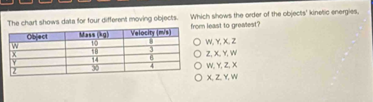the chart shows data for four different moving objects. which shows the order of the objects kinetic energies, from least to greatest?\n|object|mass (kg)|velocity (m/s)|\n|----|----|----|\n|w|10|8|\n|x|18|3|\n|y|14|6|\n|z|30|4|\no w, y, x, z\no z, x, y, w\no w, y, z, x\no x, z, y, w