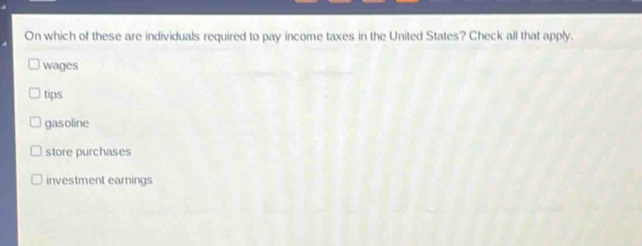 on which of these are individuals required to pay income taxes in the united states? check all that apply.\n□ wages\n□ tips\n□ gasoline\n□ store purchases\n□ investment earnings