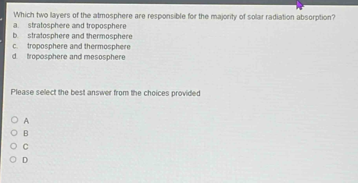 which two layers of the atmosphere are responsible for the majority of solar radiation absorption?\na. stratosphere and troposphere\nb. stratosphere and thermosphere\nc. troposphere and thermosphere\nd. troposphere and mesosphere\nplease select the best answer from the choices provided\na\nb\nc\nd