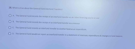28. which is true about the general fund interfund transfers?\na. the general fund records the receipt of an interfund transfer as an other financing source or use.\nb. the general fund records the receipt of an interfund transfer as a revenue.\nc. the general fund records an interfund transfer to another fund as an expenditure.\nd. the general fund would not report an interfund transfer in a statement of revenues, expenditures & changes in fund balance.