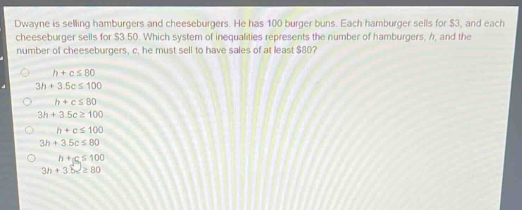 dwayne is selling hamburgers and cheeseburgers. he has 100 burger buns. each hamburger sells for $3, and each cheeseburger sells for $3.50. which system of inequalities represents the number of hamburgers, h, and the number of cheeseburgers, c, he must sell to have sales of at least $80?\no h + c ≤ 80\n3h + 3.5c ≤ 100\no h + c ≤ 80\n3h + 3.5c ≥ 100\no h + c ≤ 100\n3h + 3.5c ≤ 80\no h + c ≤ 100\n3h + 3.5c ≥ 80