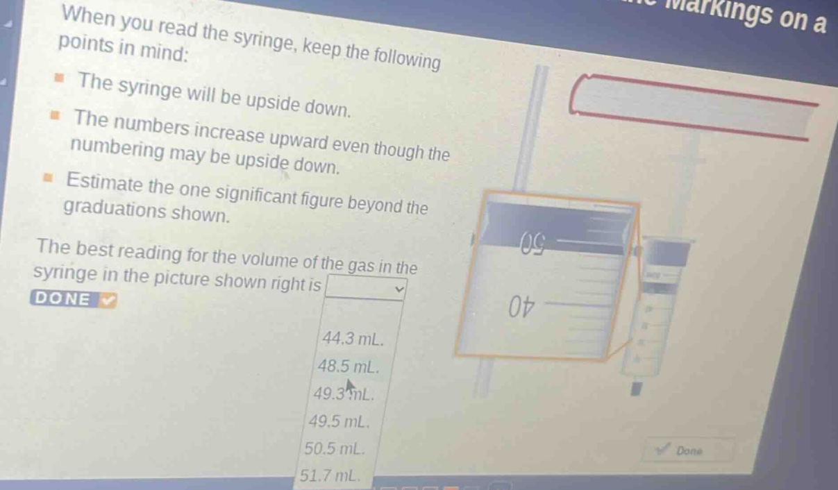 when you read the syringe, keep the following points in mind:\n- the syringe will be upside down.\n- the numbers increase upward even though the numbering may be upside down.\n- estimate the one significant figure beyond the graduations shown.\nthe best reading for the volume of the gas in the syringe in the picture shown right is\ndone\n44.3 ml.\n48.5 ml.\n49.3 ml.\n49.5 ml.\n50.5 ml.\n51.7 ml.