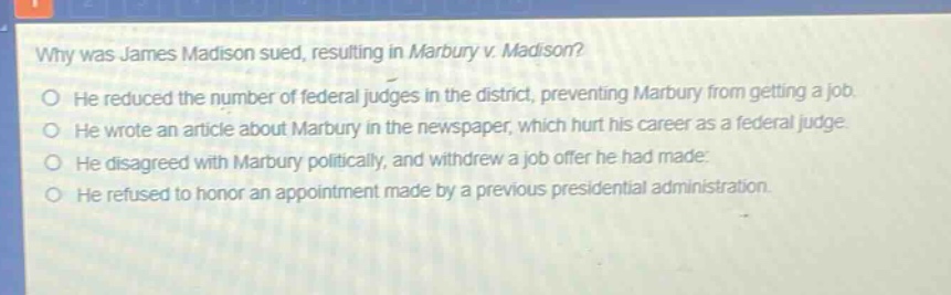 why was james madison sued, resulting in marbury v. madison?\no he reduced the number of federal judges in the district, preventing marbury from getting a job.\no he wrote an article about marbury in the newspaper, which hurt his career as a federal judge.\no he disagreed with marbury politically, and withdrew a job offer he had made.\no he refused to honor an appointment made by a previous presidential administration.