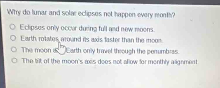 why do lunar and solar eclipses not happen every month?\no eclipses only occur during full and new moons.\no earth rotates around its axis faster than the moon.\no the moon and earth only travel through the penumbras.\no the tilt of the moons axis does not allow for monthly alignment.