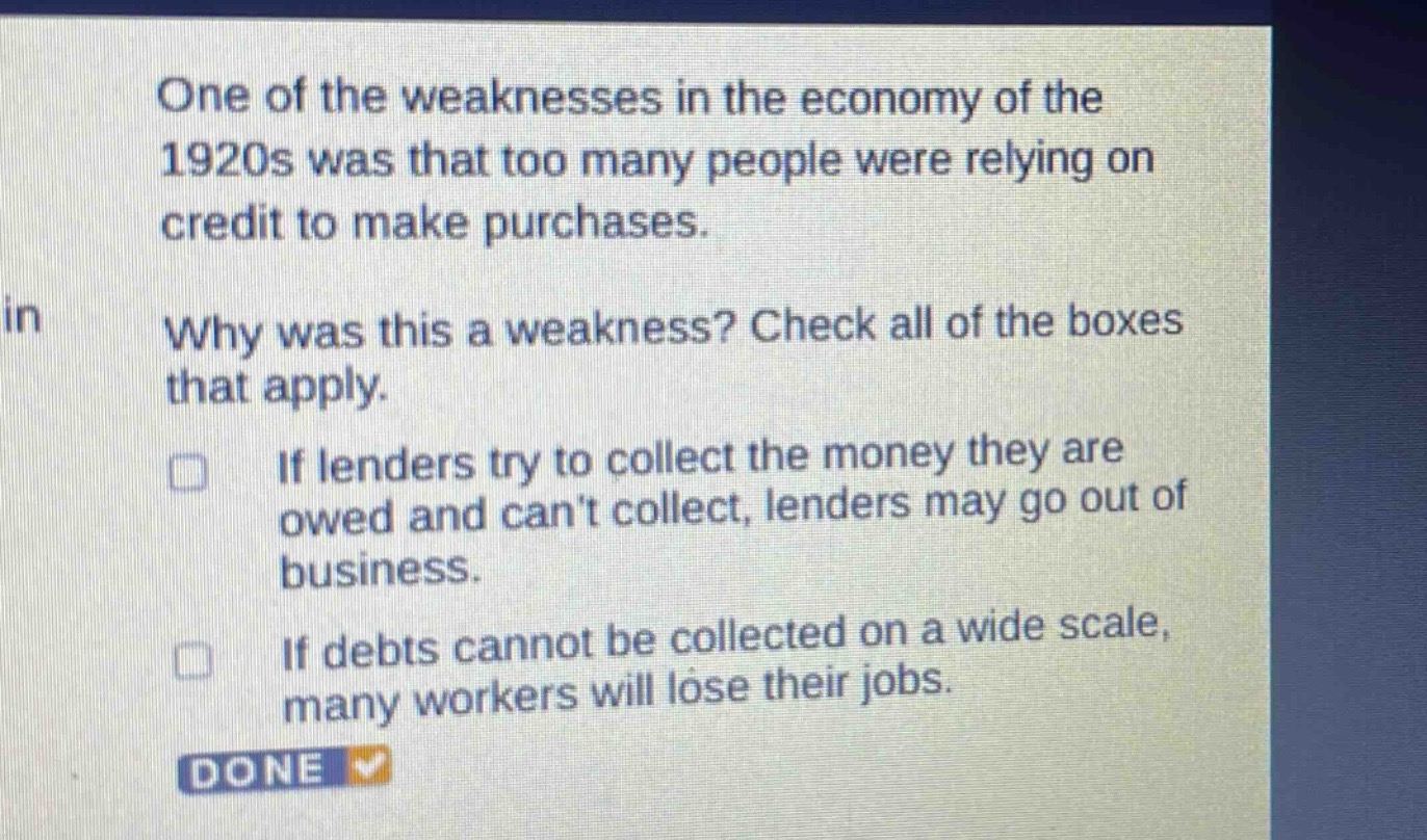one of the weaknesses in the economy of the 1920s was that too many people were relying on credit to make purchases. why was this a weakness? check all of the boxes that apply. if lenders try to collect the money they are owed and cant collect, lenders may go out of business. if debts cannot be collected on a wide scale, many workers will lose their jobs. done