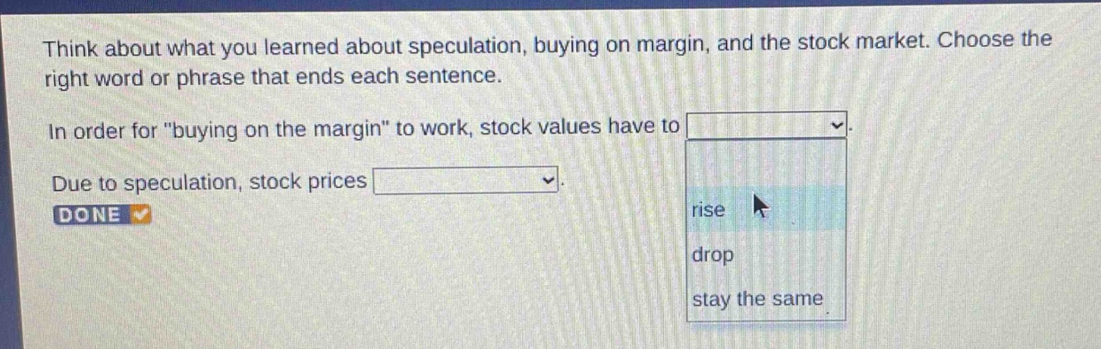 think about what you learned about speculation, buying on margin, and the stock market. choose the right word or phrase that ends each sentence. in order for \buying on the margin\ to work, stock values have to. due to speculation, stock prices. done