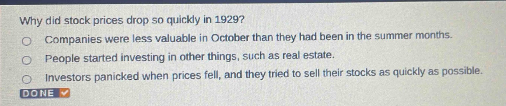 why did stock prices drop so quickly in 1929?\ncompanies were less valuable in october than they had been in the summer months.\npeople started investing in other things, such as real estate.\ninvestors panicked when prices fell, and they tried to sell their stocks as quickly as possible.
