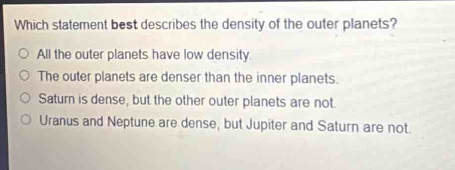 which statement best describes the density of the outer planets?\no all the outer planets have low density.\no the outer planets are denser than the inner planets.\no saturn is dense, but the other outer planets are not.\no uranus and neptune are dense, but jupiter and saturn are not.
