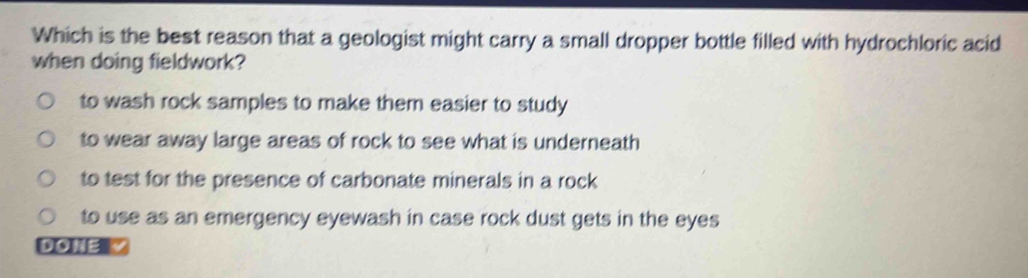 which is the best reason that a geologist might carry a small dropper bottle filled with hydrochloric acid when doing fieldwork?\no to wash rock samples to make them easier to study\no to wear away large areas of rock to see what is underneath\no to test for the presence of carbonate minerals in a rock\no to use as an emergency eyewash in case rock dust gets in the eyes\ndone