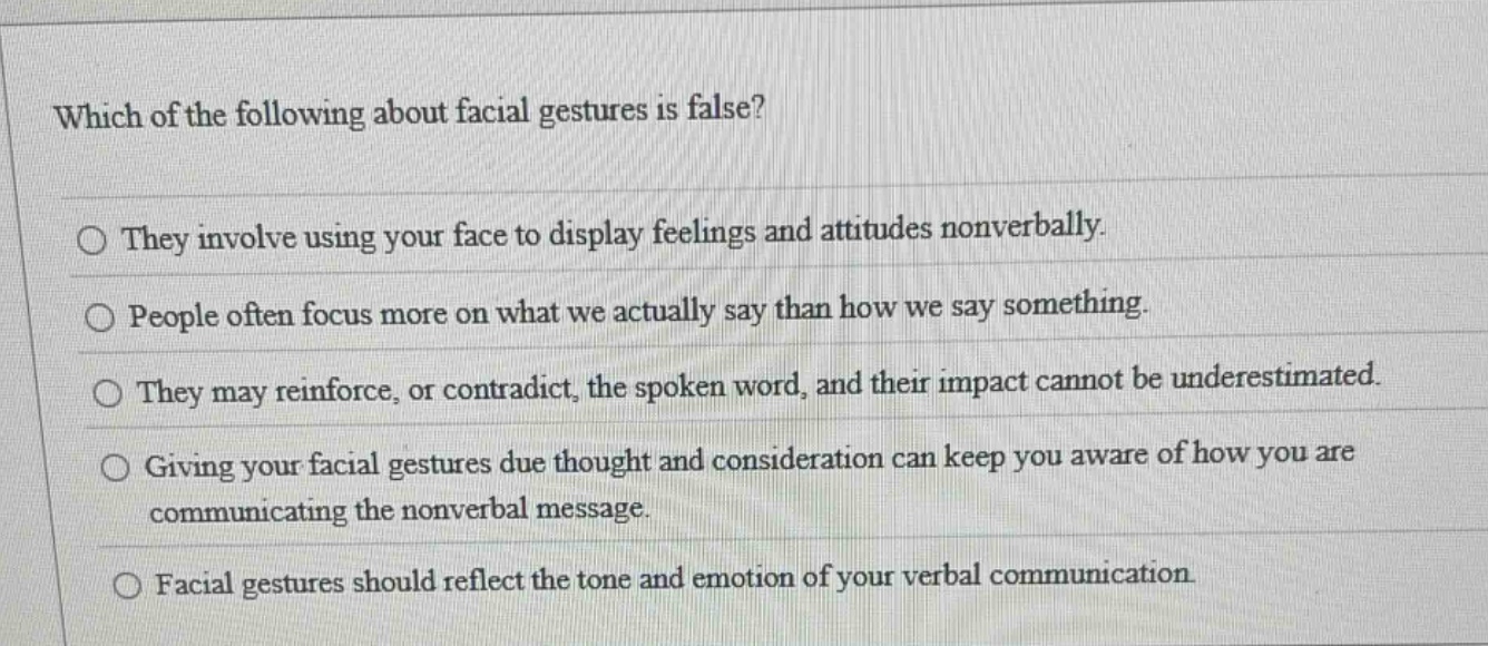 which of the following about facial gestures is false?\nthey involve using your face to display feelings and attitudes nonverbally.\npeople often focus more on what we actually say than how we say something.\nthey may reinforce, or contradict, the spoken word, and their impact cannot be underestimated.\ngiving your facial gestures due thought and consideration can keep you aware of how you are communicating the nonverbal message.\nfacial gestures should reflect the tone and emotion of your verbal communication.