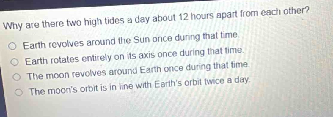 why are there two high tides a day about 12 hours apart from each other?\nearth revolves around the sun once during that time.\nearth rotates entirely on its axis once during that time.\nthe moon revolves around earth once during that time.\nthe moons orbit is in line with earths orbit twice a day.