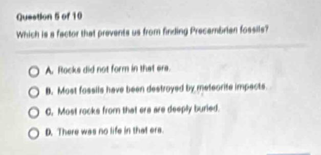 question 5 of 10\nwhich is a factor that prevents us from finding precambrian fossils?\na. rocks did not form in that era.\nb. most fossils have been destroyed by meteorite impacts.\nc. most rocks from that era are deeply buried.\nd. there was no life in that era.
