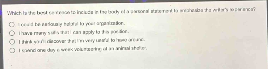 which is the best sentence to include in the body of a personal statement to emphasize the writers experience?\ni could be seriously helpful to your organization.\ni have many skills that i can apply to this position.\ni think youll discover that im very useful to have around.\ni spend one day a week volunteering at an animal shelter.
