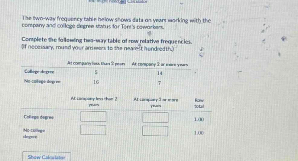 the two - way frequency table below shows data on years working with the company and college degree status for toms coworkers. complete the following two - way table of row relative frequencies. (if necessary, round your answers to the nearest hundredth.) at company less than 2 years at company 2 or more years college degree 5 14 no college degree 16 7 at company less than 2 years at company 2 or more years row total college degree 1.00 no college degree 1.00